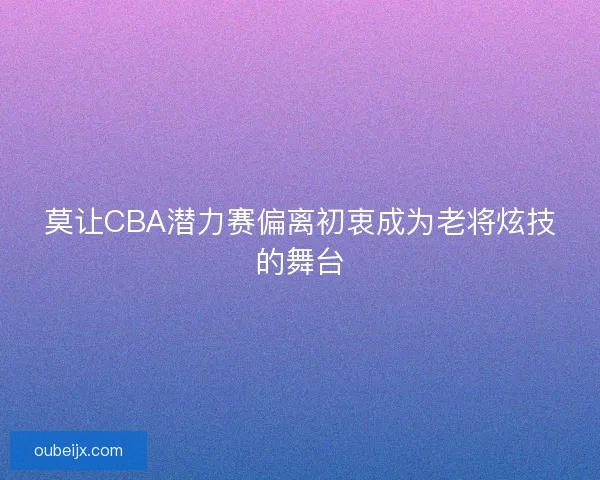 莫让CBA潜力赛偏离初衷成为老将炫技的舞台