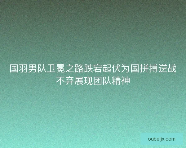 国羽男队卫冕之路跌宕起伏为国拼搏逆战不弃展现团队精神